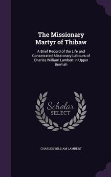portada The Missionary Martyr of Thibaw: A Brief Record of the Life and Consecrated Missionary Labours of Charles William Lambert in Upper Burmah (in English)
