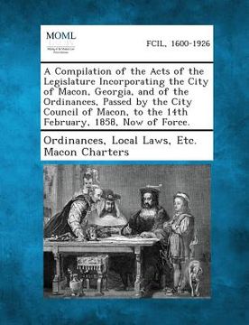 portada A Compilation of the Acts of the Legislature Incorporating the City of Macon, Georgia, and of the Ordinances, Passed by the City Council of Macon, T