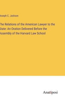 portada The Relations of the American Lawyer to the State: An Oration Delivered Before the Assembly of the Harvard Law School (en Inglés)