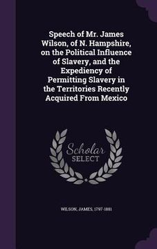 portada Speech of Mr. James Wilson, of N. Hampshire, on the Political Influence of Slavery, and the Expediency of Permitting Slavery in the Territories Recent (en Inglés)