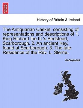 portada the antiquarian casket, consisting of representations and descriptions of 1. king richard the iii.'s bedstead, scarborough. 2. an ancient key, found a (in English)