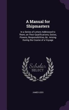 portada A Manual for Shipmasters: In a Series of Letters Addressed to Them, on Their Qualifications, Duties, Powers, Responsibilities, &c. Arising Durin (en Inglés)