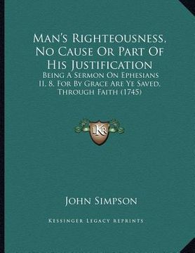 portada man's righteousness, no cause or part of his justification: being a sermon on ephesians ii, 8, for by grace are ye saved, through faith (1745)