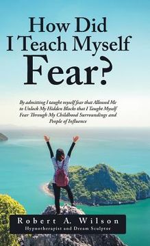 portada How Did I Teach Myself Fear?: By admitting I taught myself fear that Allowed Me to Unlock My Hidden Blocks that I Taught Myself Fear Through My Chil (in English)