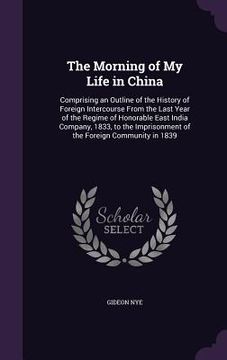 portada The Morning of My Life in China: Comprising an Outline of the History of Foreign Intercourse From the Last Year of the Regime of Honorable East India