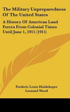 portada the military unpreparedness of the united states: a history of american land forces from colonial times until june 1, 1915 (1915) (en Inglés)