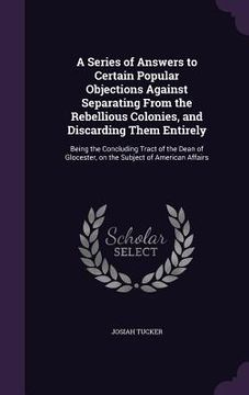 portada A Series of Answers to Certain Popular Objections Against Separating From the Rebellious Colonies, and Discarding Them Entirely: Being the Concluding (en Inglés)