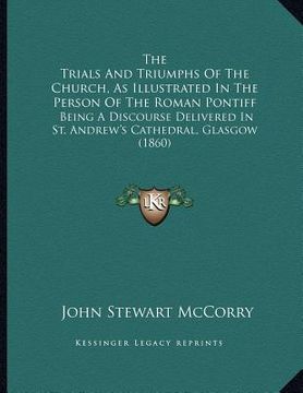 portada the trials and triumphs of the church, as illustrated in the person of the roman pontiff: being a discourse delivered in st. andrew's cathedral, glasg (in English)