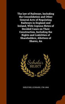portada The law of Railways, Including the Consolidation and Other General Acts of Regulating Railways in England and Ireland, With Copious Notes of Decided C (en Inglés)