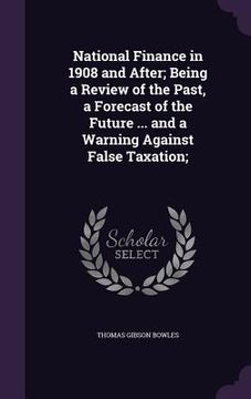 portada National Finance in 1908 and After; Being a Review of the Past, a Forecast of the Future ... and a Warning Against False Taxation; (en Inglés)