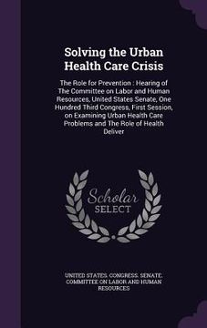 portada Solving the Urban Health Care Crisis: The Role for Prevention: Hearing of The Committee on Labor and Human Resources, United States Senate, One Hundre (en Inglés)