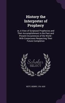 portada History the Interpreter of Prophecy: or, A View of Scriptural Prophecies and Their Accomplishment in the Past and Present Occurrences of the World: Wi