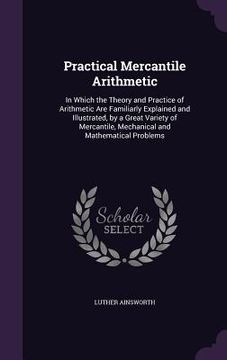 portada Practical Mercantile Arithmetic: In Which the Theory and Practice of Arithmetic Are Familiarly Explained and Illustrated, by a Great Variety of Mercan (en Inglés)