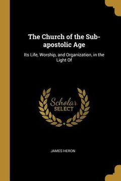 portada The Church of the Sub-apostolic Age: Its Life, Worship, and Organization, in the Light Of