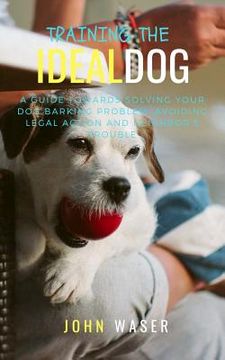 portada Training the Ideal Dog: A Guide Towards Solving Your Dog Barking Problem: Avoiding Legal Action and Neighbor's Trouble