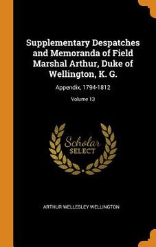 portada Supplementary Despatches and Memoranda of Field Marshal Arthur, Duke of Wellington, k. G. Appendix, 1794-1812; Volume 13 (in English)