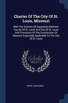 portada Charter Of The City Of St. Louis, Missouri: With The Scheme Of Separation Between County Of St. Louis And City Of St. Louis And Provisions Of The Cons (in English)