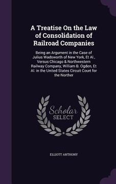 portada A Treatise On the Law of Consolidation of Railroad Companies: Being an Argument in the Case of Julius Wadsworth of New York, Et Al., Versus Chicago & (en Inglés)