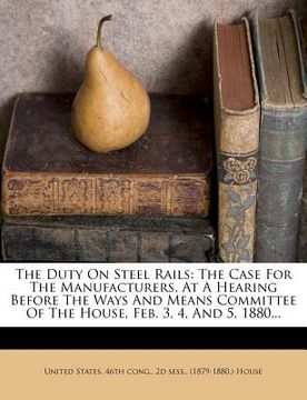 portada the duty on steel rails: the case for the manufacturers, at a hearing before the ways and means committee of the house, feb. 3, 4, and 5, 1880.