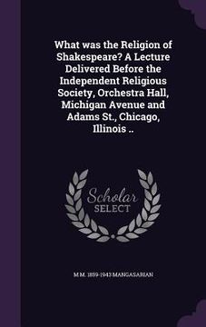 portada What was the Religion of Shakespeare? A Lecture Delivered Before the Independent Religious Society, Orchestra Hall, Michigan Avenue and Adams St., Chi