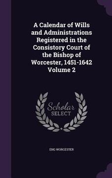 portada A Calendar of Wills and Administrations Registered in the Consistory Court of the Bishop of Worcester, 1451-1642 Volume 2 (en Inglés)