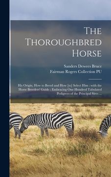 portada The Thoroughbred Horse: His Origin, How to Breed and How [to] Select Him: With the Horse Breeders' Guide: Embracing One Hundred Tabulated Pedi (en Inglés)