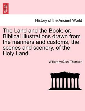 portada the land and the book; or, biblical illustrations drawn from the manners and customs, the scenes and scenery, of the holy land. (in English)