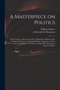 portada A Masterpiece on Politics: in Ten Letters, Addressed to Mr. G. Beaumont, Minister of the Gospel, at Norwich: Containing Weighty Arguments to Shew (en Inglés)
