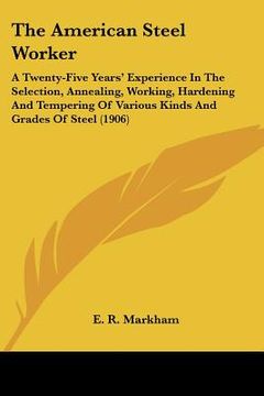 portada the american steel worker: a twenty-five years' experience in the selection, annealing, working, hardening and tempering of various kinds and gra (en Inglés)