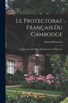 portada Le Protectorat Français Du Cambodge: Organisation Politique, Administrative Et Financière (en Francés)