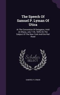 portada The Speech Of Samuel P. Lyman Of Utica: At The Convention Of Delegates, Held At Ithaca, July 11th, 1839, On The Subject Of The New York And Erie Rail (en Inglés)