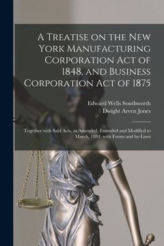 portada A Treatise on the New York Manufacturing Corporation Act of 1848, and Business Corporation Act of 1875: Together With Said Acts, as Amended, Extended (en Inglés)