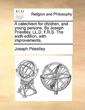 portada a catechism for children, and young persons. by joseph priestley, ll.d. f.r.s. the sixth edition, with improvements. (en Inglés)