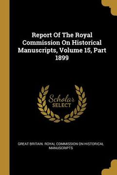portada Report Of The Royal Commission On Historical Manuscripts, Volume 15, Part 1899 (en Inglés)