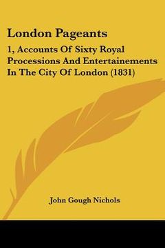 portada london pageants: 1, accounts of sixty royal processions and entertainements in the city of london (1831) (in English)