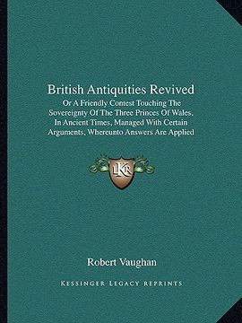 portada british antiquities revived: or a friendly contest touching the sovereignty of the three princes of wales, in ancient times, managed with certain a (en Inglés)