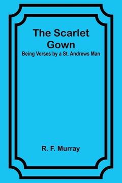 portada The Scarlet Gown: Being Verses by a St. Andrews Man (en Inglés)