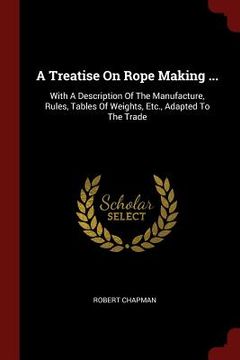 portada A Treatise On Rope Making ...: With A Description Of The Manufacture, Rules, Tables Of Weights, Etc., Adapted To The Trade (en Inglés)