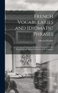 portada French Vocabularies and Idiomatic Phrases: A Collection of Words and Phrases in Common use, for Elementary and Advanced Students of the Language (en Inglés)