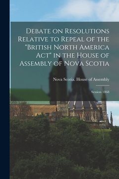 portada Debate on Resolutions Relative to Repeal of the "British North America Act" in the House of Assembly of Nova Scotia; Session 1868 [microform] (en Inglés)