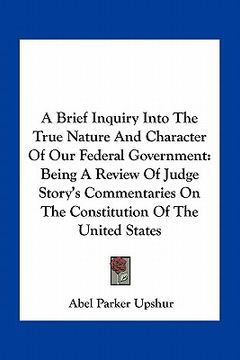 portada a brief inquiry into the true nature and character of our federal government: being a review of judge story's commentaries on the constitution of th (en Inglés)