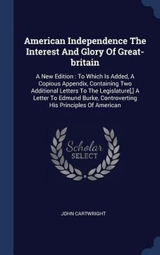 portada American Independence The Interest And Glory Of Great-britain: A New Edition: To Which Is Added, A Copious Appendix, Containing Two Additional Letters