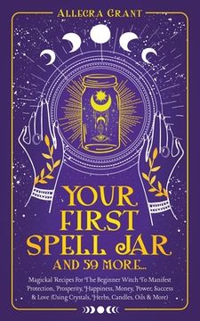 portada Your First Spell Jar (and 59 more...): Magickal Recipes For The Beginner Witch To Manifest Protection, Prosperity, Happiness, Money, Power, Success & 