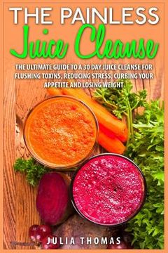 portada The Painless Juice Cleanse: The Ultimate Guide to a 30 Day Juice Cleanse for Flushing Toxins, Reducing Stress, Curbing Your Appetite and Losing We (en Inglés)