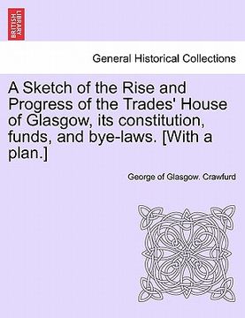 portada a sketch of the rise and progress of the trades' house of glasgow, its constitution, funds, and bye-laws. [with a plan.] (en Inglés)