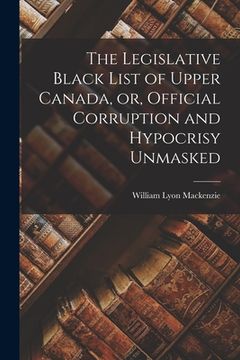 portada The Legislative Black List of Upper Canada, or, Official Corruption and Hypocrisy Unmasked [microform] (en Inglés)