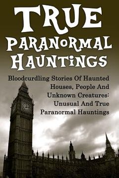 portada True Paranormal Hauntings: Bloodcurdling Stories Of Haunted Houses, People And Unknown Creatures: Unusual And True Paranormal Hauntings (in English)