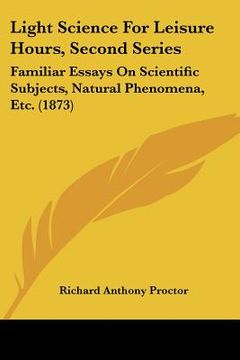 portada light science for leisure hours, second series: familiar essays on scientific subjects, natural phenomena, etc. (1873) (en Inglés)