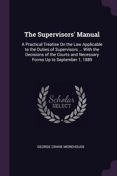 portada The Supervisors' Manual: A Practical Treatise On the Law Applicable to the Duties of Supervisors ... With the Decisions of the Courts and Neces (en Inglés)
