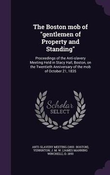 portada The Boston mob of "gentlemen of Property and Standing": Proceedings of the Anti-slavery Meeting Held in Stacy Hall, Boston, on the Twentieth Anniversa (en Inglés)